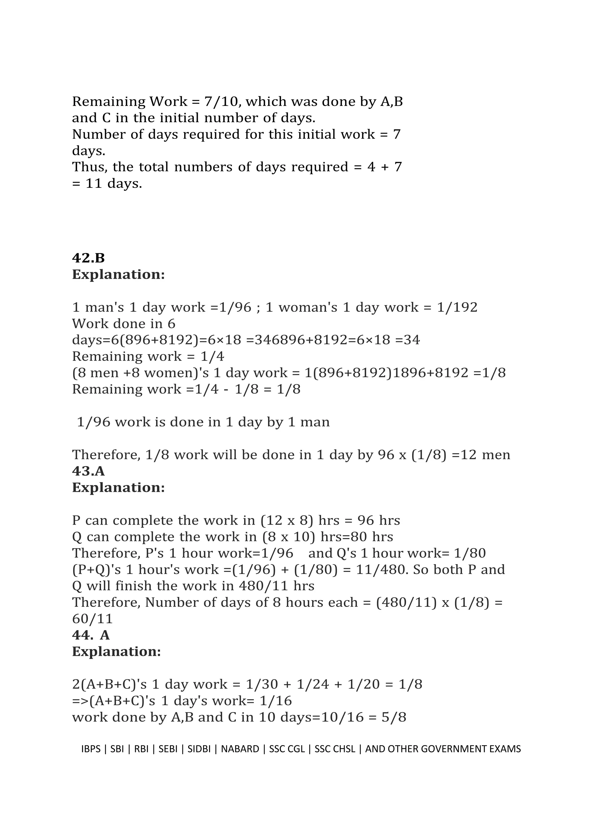 Remaining Work = 7/10, which was done by A,B
and C in the initial number of days.
Number of days required for this initial work = 7
days.
Thus, the total numbers of days required = 4 + 7
= 11 days.
42.B
Explanation:
1 man's 1 day work =1/96 ; 1 woman's 1 day work = 1/192
Work done in 6
days=6(896+8192)=6×18 =346896+8192=6×18 =34
Remaining work = 1/4
(8 men +8 women)'s 1 day work = 1(896+8192)1896+8192 =1/8
Remaining work =1/4 - 1/8 = 1/8
1/96 work is done in 1 day by 1 man
Therefore, 1/8 work will be done in 1 day by 96 x (1/8) =12 men
43.A
Explanation:
P can complete the work in (12 x 8) hrs = 96 hrs
Q can complete the work in (8 x 10) hrs=80 hrs
Therefore, P's 1 hour work=1/96 and Q's 1 hour work= 1/80
(P+Q)'s 1 hour's work =(1/96) + (1/80) = 11/480. So both P and
Q will finish the work in 480/11 hrs
Therefore, Number of days of 8 hours each = (480/11) x (1/8) =
60/11
44. A
Explanation:
2(A+B+C)'s 1 day work = 1/30 + 1/24 + 1/20 = 1/8
=>(A+B+C)'s 1 day's work= 1/16
work done by A,B and C in 10 days=10/16 = 5/8
IBPS | SBI | RBI | SEBI | SIDBI | NABARD | SSC CGL | SSC CHSL | AND OTHER GOVERNMENT EXAMS 37
 