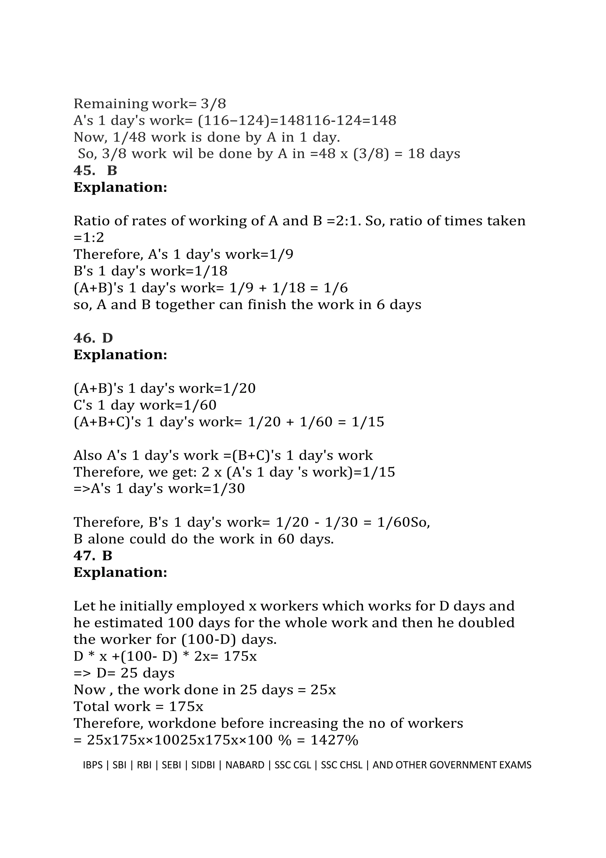 Remaining work= 3/8
A's 1 day's work= (116−124)=148116-124=148
Now, 1/48 work is done by A in 1 day.
So, 3/8 work wil be done by A in =48 x (3/8) = 18 days
45. B
Explanation:
Ratio of rates of working of A and B =2:1. So, ratio of times taken
=1:2
Therefore, A's 1 day's work=1/9
B's 1 day's work=1/18
(A+B)'s 1 day's work= 1/9 + 1/18 = 1/6
so, A and B together can finish the work in 6 days
46. D
Explanation:
(A+B)'s 1 day's work=1/20
C's 1 day work=1/60
(A+B+C)'s 1 day's work= 1/20 + 1/60 = 1/15
Also A's 1 day's work =(B+C)'s 1 day's work
Therefore, we get: 2 x (A's 1 day 's work)=1/15
=>A's 1 day's work=1/30
Therefore, B's 1 day's work= 1/20 - 1/30 = 1/60So,
B alone could do the work in 60 days.
47. B
Explanation:
Let he initially employed x workers which works for D days and
he estimated 100 days for the whole work and then he doubled
the worker for (100-D) days.
D * x +(100- D) * 2x= 175x
=> D= 25 days
Now , the work done in 25 days = 25x
Total work = 175x
Therefore, workdone before increasing the no of workers
= 25x175x×10025x175x×100 % = 1427%
IBPS | SBI | RBI | SEBI | SIDBI | NABARD | SSC CGL | SSC CHSL | AND OTHER GOVERNMENT EXAMS 38
 