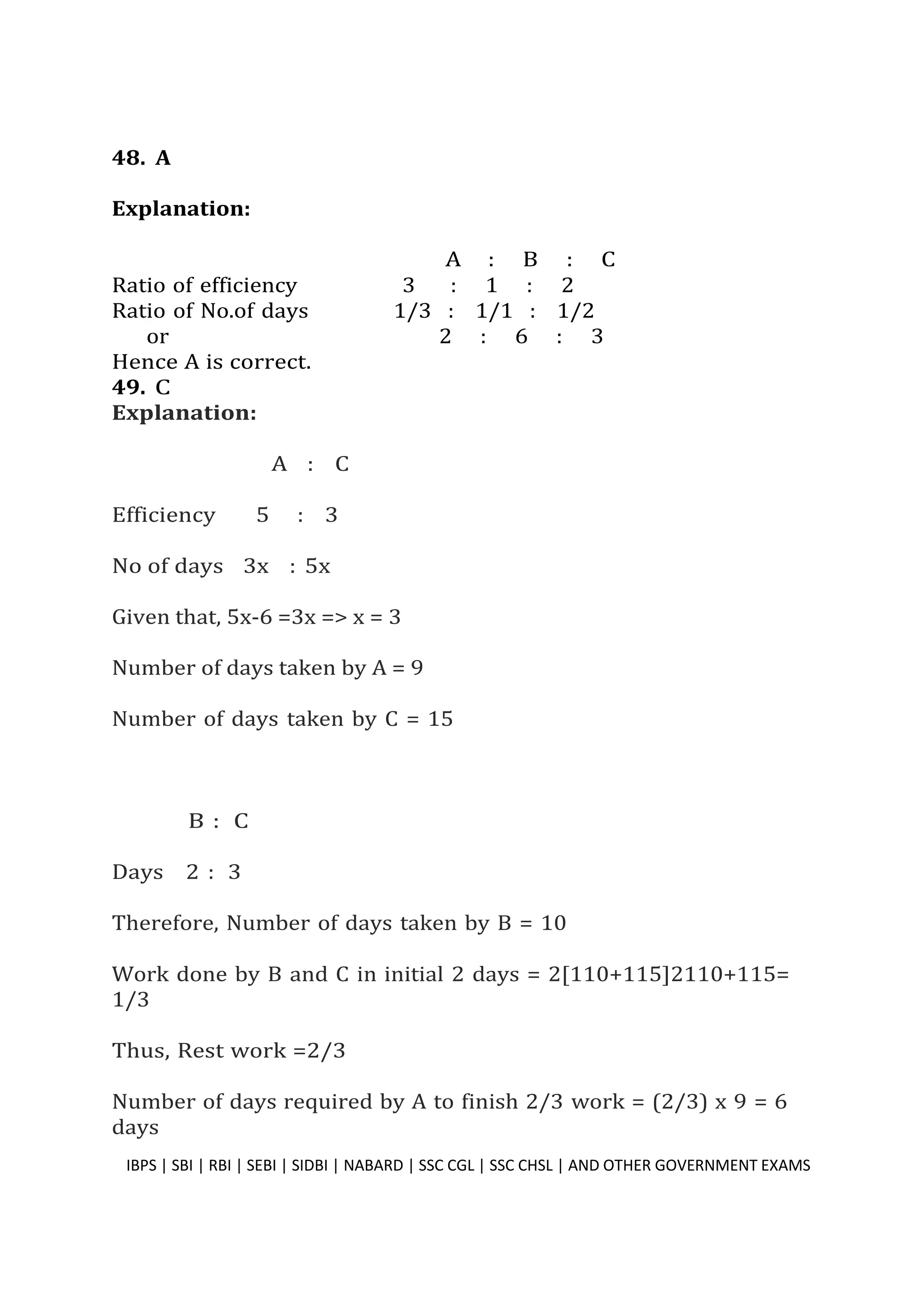 48. A
Explanation:
A : B : C
Ratio of efficiency 3 : 1 : 2
Ratio of No.of days 1/3 : 1/1 : 1/2
or 2 : 6 : 3
Hence A is correct.
49. C
Explanation:
A : C
Efficiency 5 : 3
No of days 3x : 5x
Given that, 5x-6 =3x => x = 3
Number of days taken by A = 9
Number of days taken by C = 15
B : C
Days 2 : 3
Therefore, Number of days taken by B = 10
Work done by B and C in initial 2 days = 2[110+115]2110+115=
1/3
Thus, Rest work =2/3
Number of days required by A to finish 2/3 work = (2/3) x 9 = 6
days
IBPS | SBI | RBI | SEBI | SIDBI | NABARD | SSC CGL | SSC CHSL | AND OTHER GOVERNMENT EXAMS 39
 