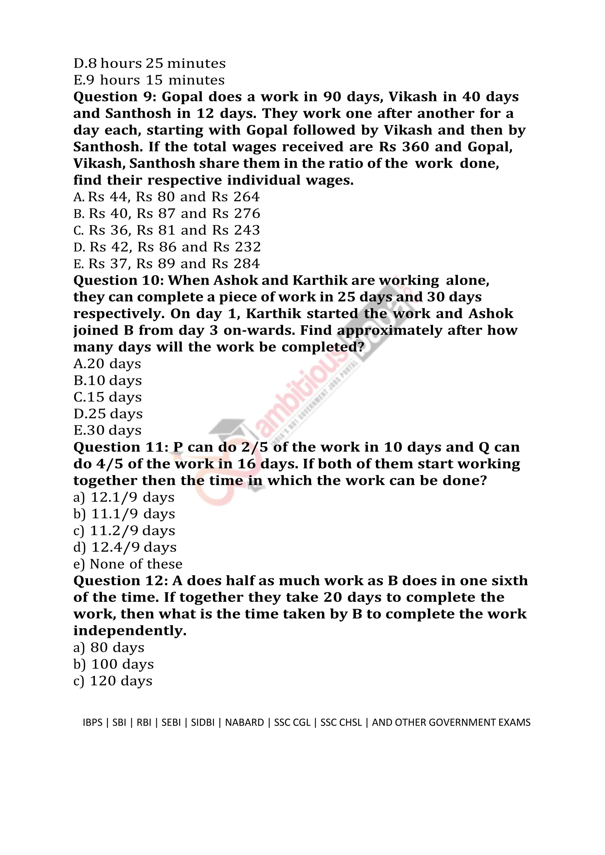 D.8 hours 25 minutes
E.9 hours 15 minutes
Question 9: Gopal does a work in 90 days, Vikash in 40 days
and Santhosh in 12 days. They work one after another for a
day each, starting with Gopal followed by Vikash and then by
Santhosh. If the total wages received are Rs 360 and Gopal,
Vikash, Santhosh share them in the ratio of the work done,
find their respective individual wages.
A. Rs 44, Rs 80 and Rs 264
B. Rs 40, Rs 87 and Rs 276
C. Rs 36, Rs 81 and Rs 243
D. Rs 42, Rs 86 and Rs 232
E. Rs 37, Rs 89 and Rs 284
Question 10: When Ashok and Karthik are working alone,
they can complete a piece of work in 25 days and 30 days
respectively. On day 1, Karthik started the work and Ashok
joined B from day 3 on-wards. Find approximately after how
many days will the work be completed?
A.20 days
B.10 days
C.15 days
D.25 days
E.30 days
Question 11: P can do 2/5 of the work in 10 days and Q can
do 4/5 of the work in 16 days. If both of them start working
together then the time in which the work can be done?
a) 12.1/9 days
b) 11.1/9 days
c) 11.2/9 days
d) 12.4/9 days
e) None of these
Question 12: A does half as much work as B does in one sixth
of the time. If together they take 20 days to complete the
work, then what is the time taken by B to complete the work
independently.
a) 80 days
b) 100 days
c) 120 days
IBPS | SBI | RBI | SEBI | SIDBI | NABARD | SSC CGL | SSC CHSL | AND OTHER GOVERNMENT EXAMS 4
 