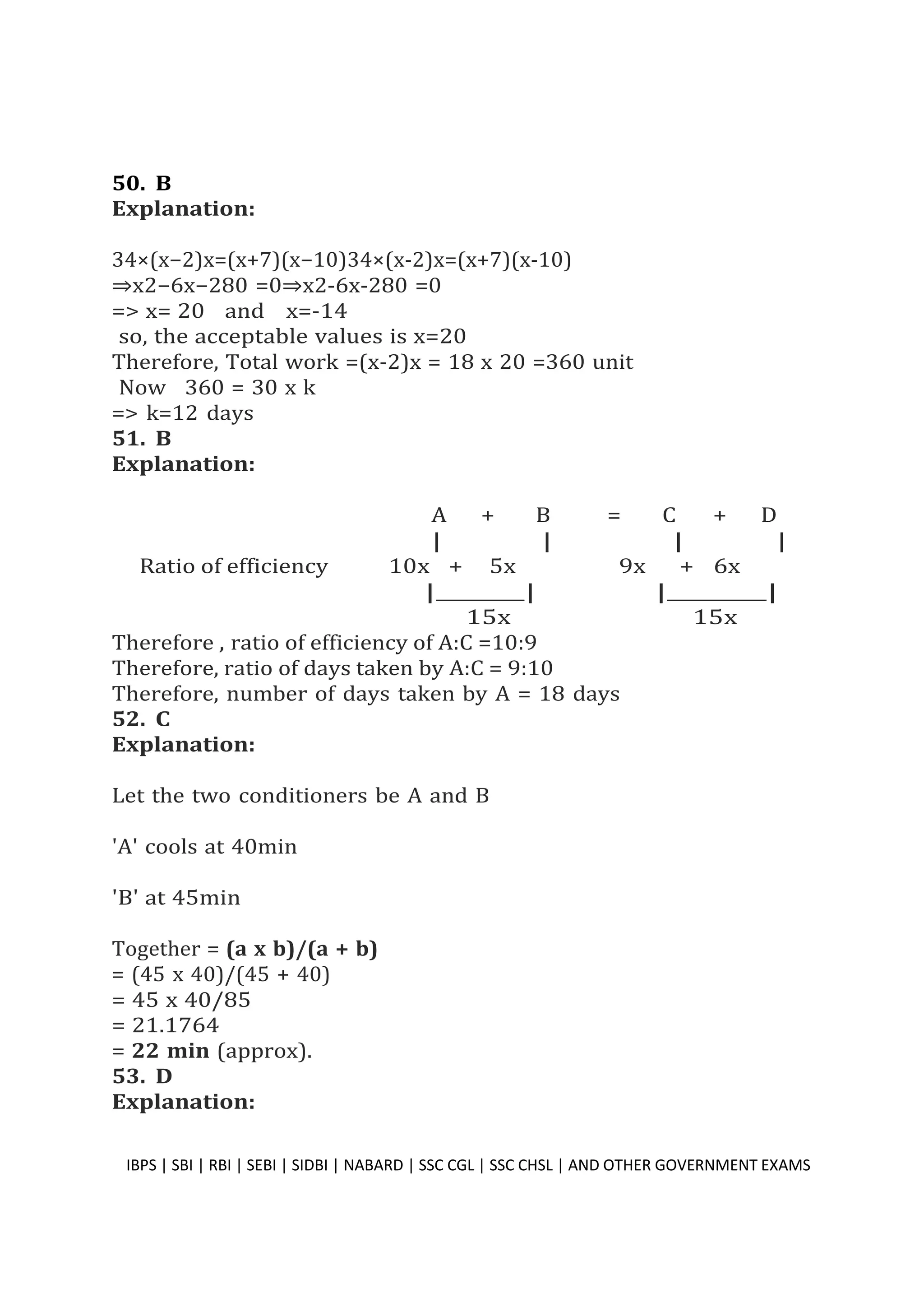 50. B
Explanation:
34×(x−2)x=(x+7)(x−10)34×(x-2)x=(x+7)(x-10)
⇒x2−6x−280 =0⇒x2-6x-280 =0
=> x= 20 and x=-14
so, the acceptable values is x=20
Therefore, Total work =(x-2)x = 18 x 20 =360 unit
Now 360 = 30 x k
=> k=12 days
51. B
Explanation:
A + B = C + D
| | | |
Ratio of efficiency 10x + 5x 9x + 6x
| | | |
15x 15x
Therefore , ratio of efficiency of A:C =10:9
Therefore, ratio of days taken by A:C = 9:10
Therefore, number of days taken by A = 18 days
52. C
Explanation:
Let the two conditioners be A and B
'A' cools at 40min
'B' at 45min
Together = (a x b)/(a + b)
= (45 x 40)/(45 + 40)
= 45 x 40/85
= 21.1764
= 22 min (approx).
53. D
Explanation:
IBPS | SBI | RBI | SEBI | SIDBI | NABARD | SSC CGL | SSC CHSL | AND OTHER GOVERNMENT EXAMS 40
 