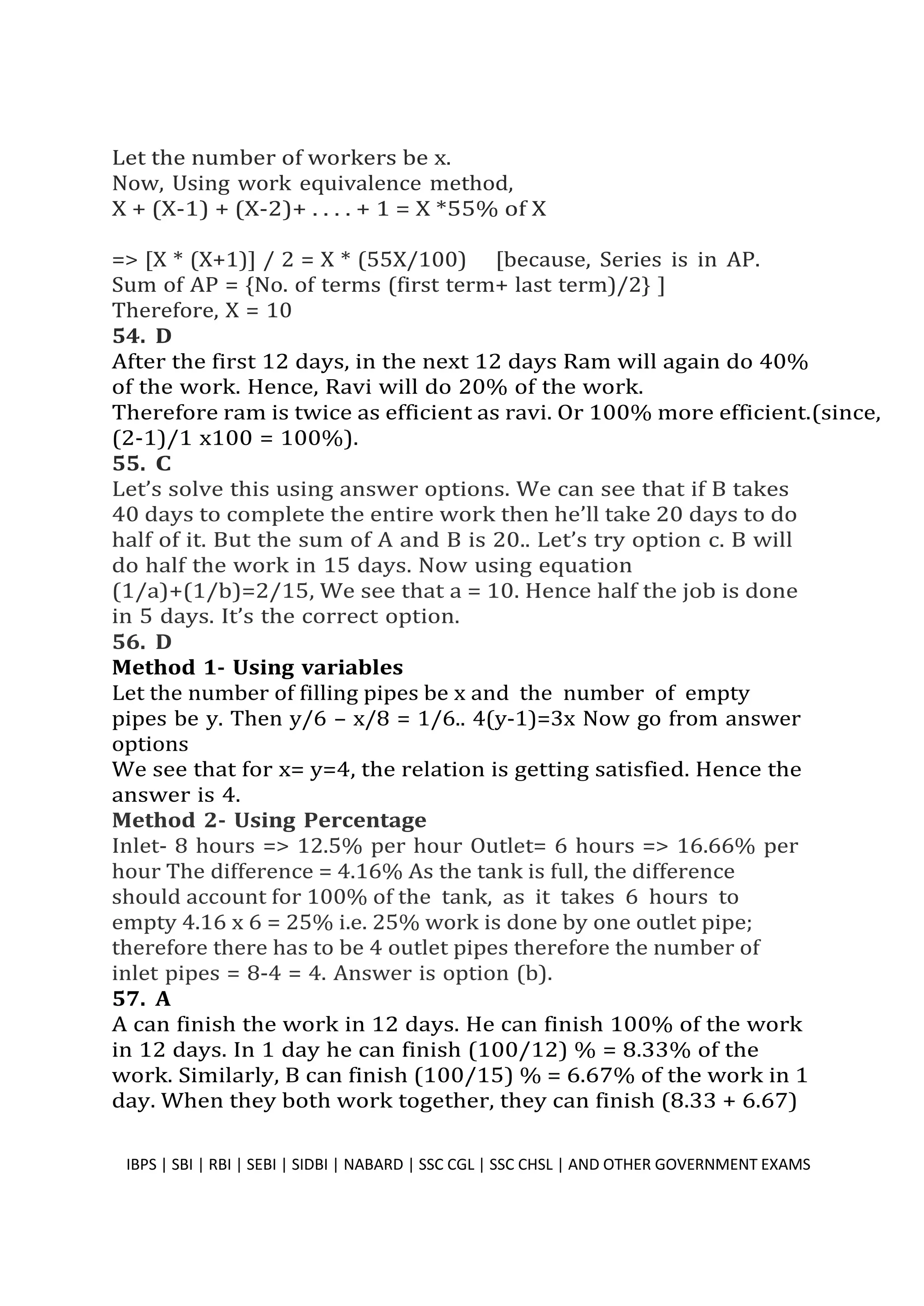 Let the number of workers be x.
Now, Using work equivalence method,
X + (X-1) + (X-2)+ . . . . + 1 = X *55% of X
=> [X * (X+1)] / 2 = X * (55X/100) [because, Series is in AP.
Sum of AP = {No. of terms (first term+ last term)/2} ]
Therefore, X = 10
54. D
After the first 12 days, in the next 12 days Ram will again do 40%
of the work. Hence, Ravi will do 20% of the work.
Therefore ram is twice as efficient as ravi. Or 100% more efficient.(since,
(2-1)/1 x100 = 100%).
55. C
Let’s solve this using answer options. We can see that if B takes
40 days to complete the entire work then he’ll take 20 days to do
half of it. But the sum of A and B is 20.. Let’s try option c. B will
do half the work in 15 days. Now using equation
(1/a)+(1/b)=2/15, We see that a = 10. Hence half the job is done
in 5 days. It’s the correct option.
56. D
Method 1- Using variables
Let the number of filling pipes be x and the number of empty
pipes be y. Then y/6 – x/8 = 1/6.. 4(y-1)=3x Now go from answer
options
We see that for x= y=4, the relation is getting satisfied. Hence the
answer is 4.
Method 2- Using Percentage
Inlet- 8 hours => 12.5% per hour Outlet= 6 hours => 16.66% per
hour The difference = 4.16% As the tank is full, the difference
should account for 100% of the tank, as it takes 6 hours to
empty 4.16 x 6 = 25% i.e. 25% work is done by one outlet pipe;
therefore there has to be 4 outlet pipes therefore the number of
inlet pipes = 8-4 = 4. Answer is option (b).
57. A
A can finish the work in 12 days. He can finish 100% of the work
in 12 days. In 1 day he can finish (100/12) % = 8.33% of the
work. Similarly, B can finish (100/15) % = 6.67% of the work in 1
day. When they both work together, they can finish (8.33 + 6.67)
IBPS | SBI | RBI | SEBI | SIDBI | NABARD | SSC CGL | SSC CHSL | AND OTHER GOVERNMENT EXAMS 41
 