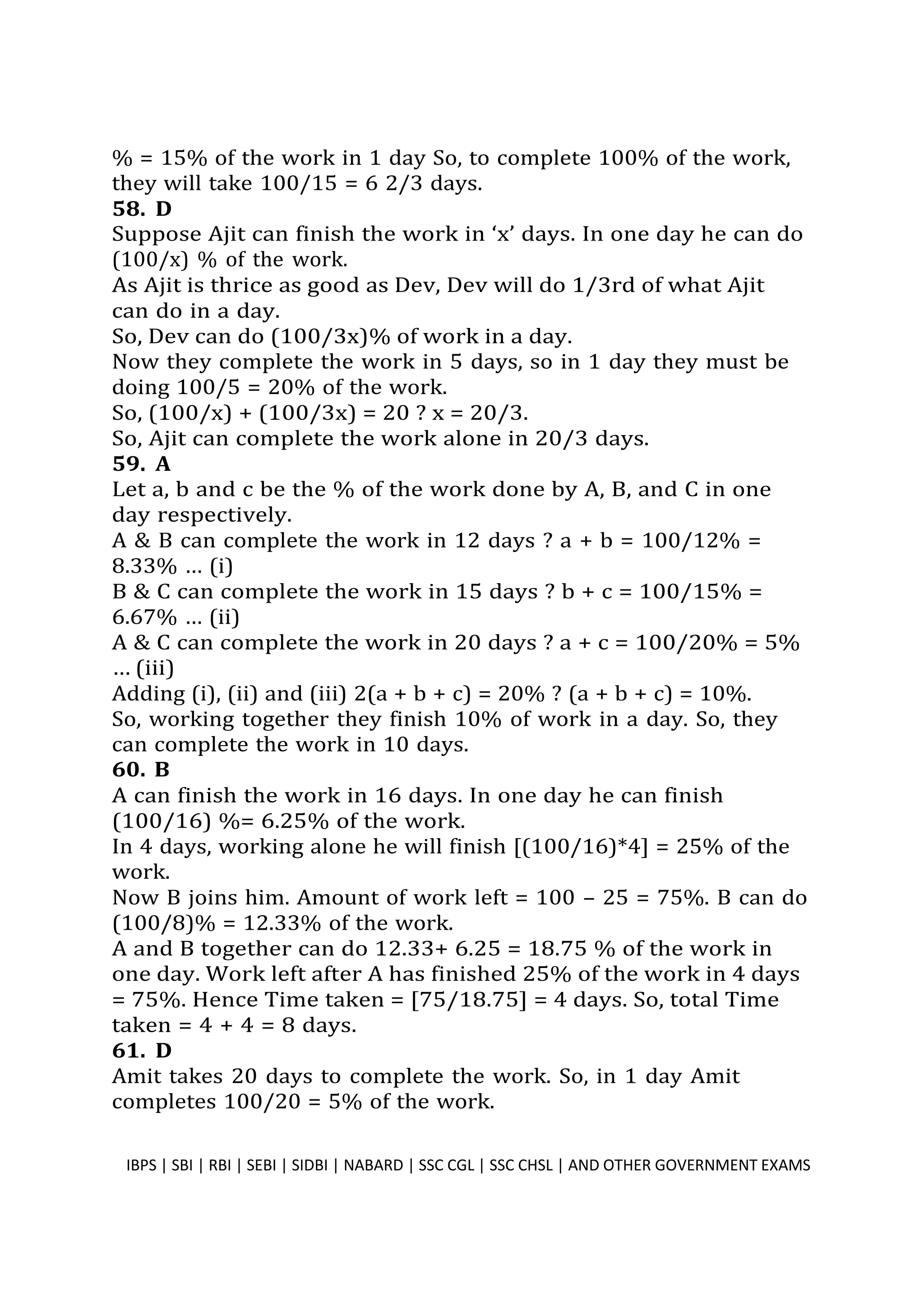 % = 15% of the work in 1 day So, to complete 100% of the work,
they will take 100/15 = 6 2/3 days.
58. D
Suppose Ajit can finish the work in ‘x’ days. In one day he can do
(100/x) % of the work.
As Ajit is thrice as good as Dev, Dev will do 1/3rd of what Ajit
can do in a day.
So, Dev can do (100/3x)% of work in a day.
Now they complete the work in 5 days, so in 1 day they must be
doing 100/5 = 20% of the work.
So, (100/x) + (100/3x) = 20 ? x = 20/3.
So, Ajit can complete the work alone in 20/3 days.
59. A
Let a, b and c be the % of the work done by A, B, and C in one
day respectively.
A & B can complete the work in 12 days ? a + b = 100/12% =
8.33% … (i)
B & C can complete the work in 15 days ? b + c = 100/15% =
6.67% … (ii)
A & C can complete the work in 20 days ? a + c = 100/20% = 5%
… (iii)
Adding (i), (ii) and (iii) 2(a + b + c) = 20% ? (a + b + c) = 10%.
So, working together they finish 10% of work in a day. So, they
can complete the work in 10 days.
60. B
A can finish the work in 16 days. In one day he can finish
(100/16) %= 6.25% of the work.
In 4 days, working alone he will finish [(100/16)*4] = 25% of the
work.
Now B joins him. Amount of work left = 100 – 25 = 75%. B can do
(100/8)% = 12.33% of the work.
A and B together can do 12.33+ 6.25 = 18.75 % of the work in
one day. Work left after A has finished 25% of the work in 4 days
= 75%. Hence Time taken = [75/18.75] = 4 days. So, total Time
taken = 4 + 4 = 8 days.
61. D
Amit takes 20 days to complete the work. So, in 1 day Amit
completes 100/20 = 5% of the work.
IBPS | SBI | RBI | SEBI | SIDBI | NABARD | SSC CGL | SSC CHSL | AND OTHER GOVERNMENT EXAMS 42
 