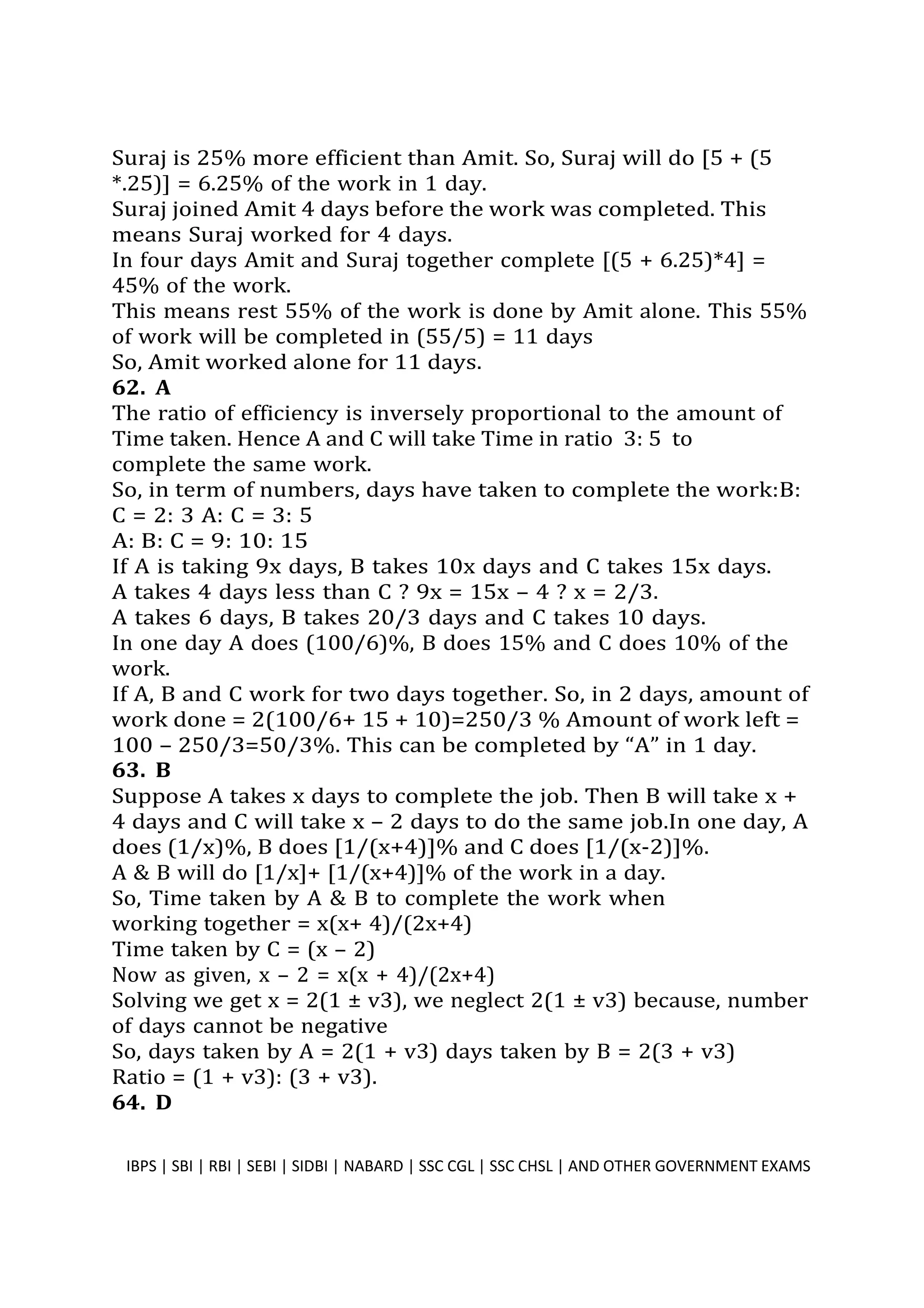 Suraj is 25% more efficient than Amit. So, Suraj will do [5 + (5
*.25)] = 6.25% of the work in 1 day.
Suraj joined Amit 4 days before the work was completed. This
means Suraj worked for 4 days.
In four days Amit and Suraj together complete [(5 + 6.25)*4] =
45% of the work.
This means rest 55% of the work is done by Amit alone. This 55%
of work will be completed in (55/5) = 11 days
So, Amit worked alone for 11 days.
62. A
The ratio of efficiency is inversely proportional to the amount of
Time taken. Hence A and C will take Time in ratio 3: 5 to
complete the same work.
So, in term of numbers, days have taken to complete the work:B:
C = 2: 3 A: C = 3: 5
A: B: C = 9: 10: 15
If A is taking 9x days, B takes 10x days and C takes 15x days.
A takes 4 days less than C ? 9x = 15x – 4 ? x = 2/3.
A takes 6 days, B takes 20/3 days and C takes 10 days.
In one day A does (100/6)%, B does 15% and C does 10% of the
work.
If A, B and C work for two days together. So, in 2 days, amount of
work done = 2(100/6+ 15 + 10)=250/3 % Amount of work left =
100 – 250/3=50/3%. This can be completed by “A” in 1 day.
63. B
Suppose A takes x days to complete the job. Then B will take x +
4 days and C will take x – 2 days to do the same job.In one day, A
does (1/x)%, B does [1/(x+4)]% and C does [1/(x-2)]%.
A & B will do [1/x]+ [1/(x+4)]% of the work in a day.
So, Time taken by A & B to complete the work when
working together = x(x+ 4)/(2x+4)
Time taken by C = (x – 2)
Now as given, x – 2 = x(x + 4)/(2x+4)
Solving we get x = 2(1 ± v3), we neglect 2(1 ± v3) because, number
of days cannot be negative
So, days taken by A = 2(1 + v3) days taken by B = 2(3 + v3)
Ratio = (1 + v3): (3 + v3).
64. D
IBPS | SBI | RBI | SEBI | SIDBI | NABARD | SSC CGL | SSC CHSL | AND OTHER GOVERNMENT EXAMS 43
 