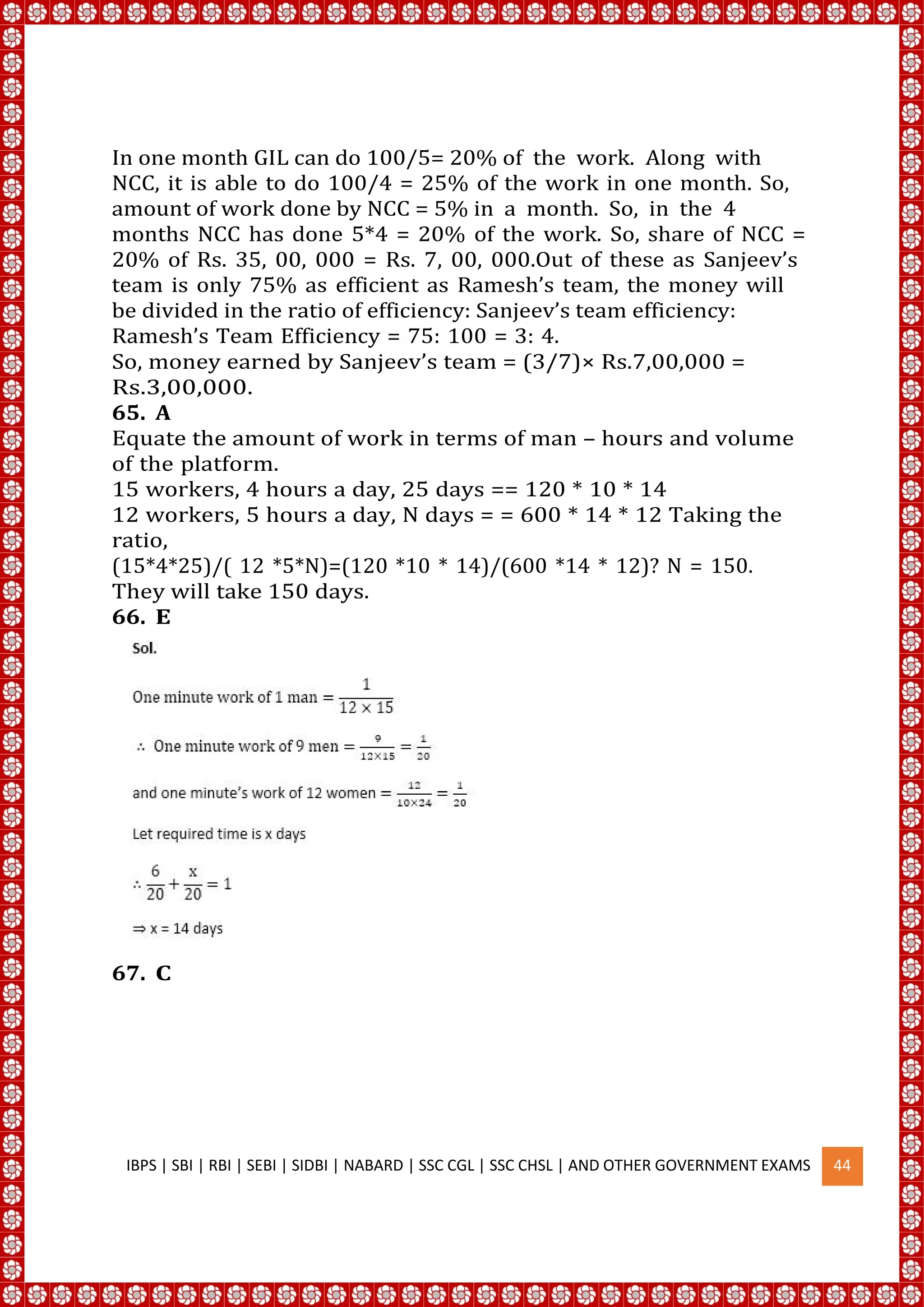 In one month GIL can do 100/5= 20% of the work. Along with
NCC, it is able to do 100/4 = 25% of the work in one month. So,
amount of work done by NCC = 5% in a month. So, in the 4
months NCC has done 5*4 = 20% of the work. So, share of NCC =
20% of Rs. 35, 00, 000 = Rs. 7, 00, 000.Out of these as Sanjeev’s
team is only 75% as efficient as Ramesh’s team, the money will
be divided in the ratio of efficiency: Sanjeev’s team efficiency:
Ramesh’s Team Efficiency = 75: 100 = 3: 4.
So, money earned by Sanjeev’s team = (3/7)× Rs.7,00,000 =
Rs.3,00,000.
65. A
Equate the amount of work in terms of man – hours and volume
of the platform.
15 workers, 4 hours a day, 25 days == 120 * 10 * 14
12 workers, 5 hours a day, N days = = 600 * 14 * 12 Taking the
ratio,
(15*4*25)/( 12 *5*N)=(120 *10 * 14)/(600 *14 * 12)? N = 150.
They will take 150 days.
66. E
67. C
IBPS | SBI | RBI | SEBI | SIDBI | NABARD | SSC CGL | SSC CHSL | AND OTHER GOVERNMENT EXAMS 44
 