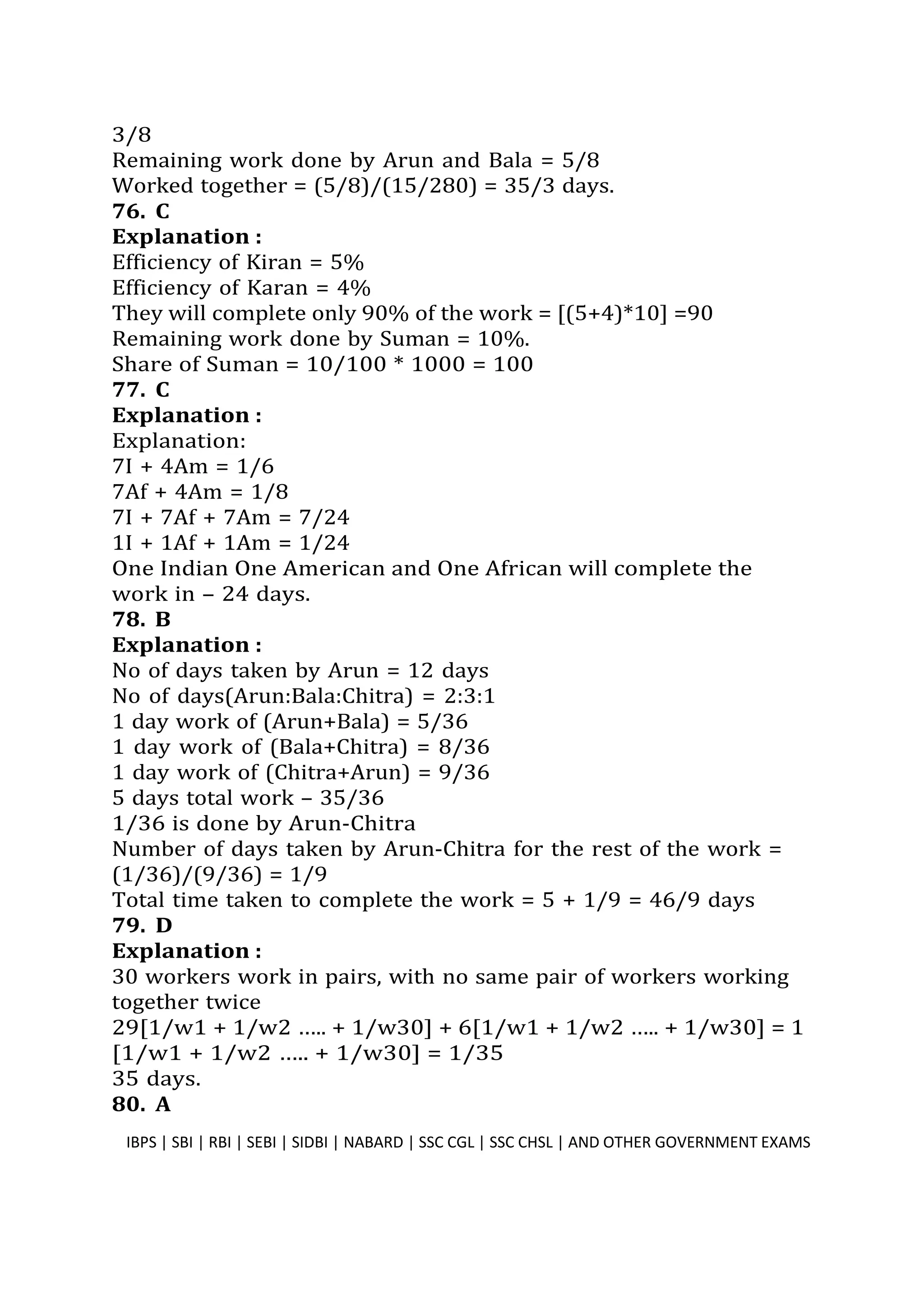 3/8
Remaining work done by Arun and Bala = 5/8
Worked together = (5/8)/(15/280) = 35/3 days.
76. C
Explanation :
Efficiency of Kiran = 5%
Efficiency of Karan = 4%
They will complete only 90% of the work = [(5+4)*10] =90
Remaining work done by Suman = 10%.
Share of Suman = 10/100 * 1000 = 100
77. C
Explanation :
Explanation:
7I + 4Am = 1/6
7Af + 4Am = 1/8
7I + 7Af + 7Am = 7/24
1I + 1Af + 1Am = 1/24
One Indian One American and One African will complete the
work in – 24 days.
78. B
Explanation :
No of days taken by Arun = 12 days
No of days(Arun:Bala:Chitra) = 2:3:1
1 day work of (Arun+Bala) = 5/36
1 day work of (Bala+Chitra) = 8/36
1 day work of (Chitra+Arun) = 9/36
5 days total work – 35/36
1/36 is done by Arun-Chitra
Number of days taken by Arun-Chitra for the rest of the work =
(1/36)/(9/36) = 1/9
Total time taken to complete the work = 5 + 1/9 = 46/9 days
79. D
Explanation :
30 workers work in pairs, with no same pair of workers working
together twice
29[1/w1 + 1/w2 ….. + 1/w30] + 6[1/w1 + 1/w2 ….. + 1/w30] = 1
[1/w1 + 1/w2 ….. + 1/w30] = 1/35
35 days.
80. A
IBPS | SBI | RBI | SEBI | SIDBI | NABARD | SSC CGL | SSC CHSL | AND OTHER GOVERNMENT EXAMS 48
 