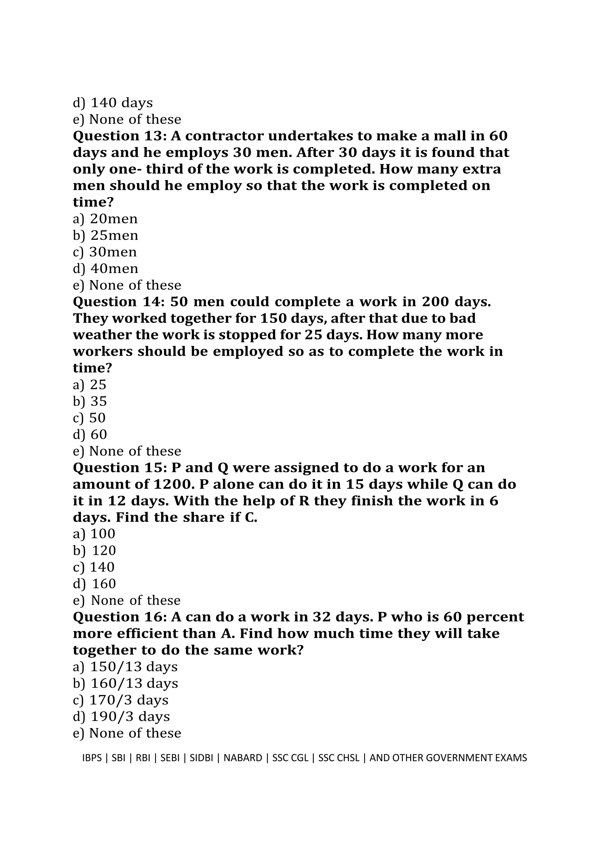 d) 140 days
e) None of these
Question 13: A contractor undertakes to make a mall in 60
days and he employs 30 men. After 30 days it is found that
only one- third of the work is completed. How many extra
men should he employ so that the work is completed on
time?
a) 20men
b) 25men
c) 30men
d) 40men
e) None of these
Question 14: 50 men could complete a work in 200 days.
They worked together for 150 days, after that due to bad
weather the work is stopped for 25 days. How many more
workers should be employed so as to complete the work in
time?
a) 25
b) 35
c) 50
d) 60
e) None of these
Question 15: P and Q were assigned to do a work for an
amount of 1200. P alone can do it in 15 days while Q can do
it in 12 days. With the help of R they finish the work in 6
days. Find the share if C.
a) 100
b) 120
c) 140
d) 160
e) None of these
Question 16: A can do a work in 32 days. P who is 60 percent
more efficient than A. Find how much time they will take
together to do the same work?
a) 150/13 days
b) 160/13 days
c) 170/3 days
d) 190/3 days
e) None of these
IBPS | SBI | RBI | SEBI | SIDBI | NABARD | SSC CGL | SSC CHSL | AND OTHER GOVERNMENT EXAMS 5
 