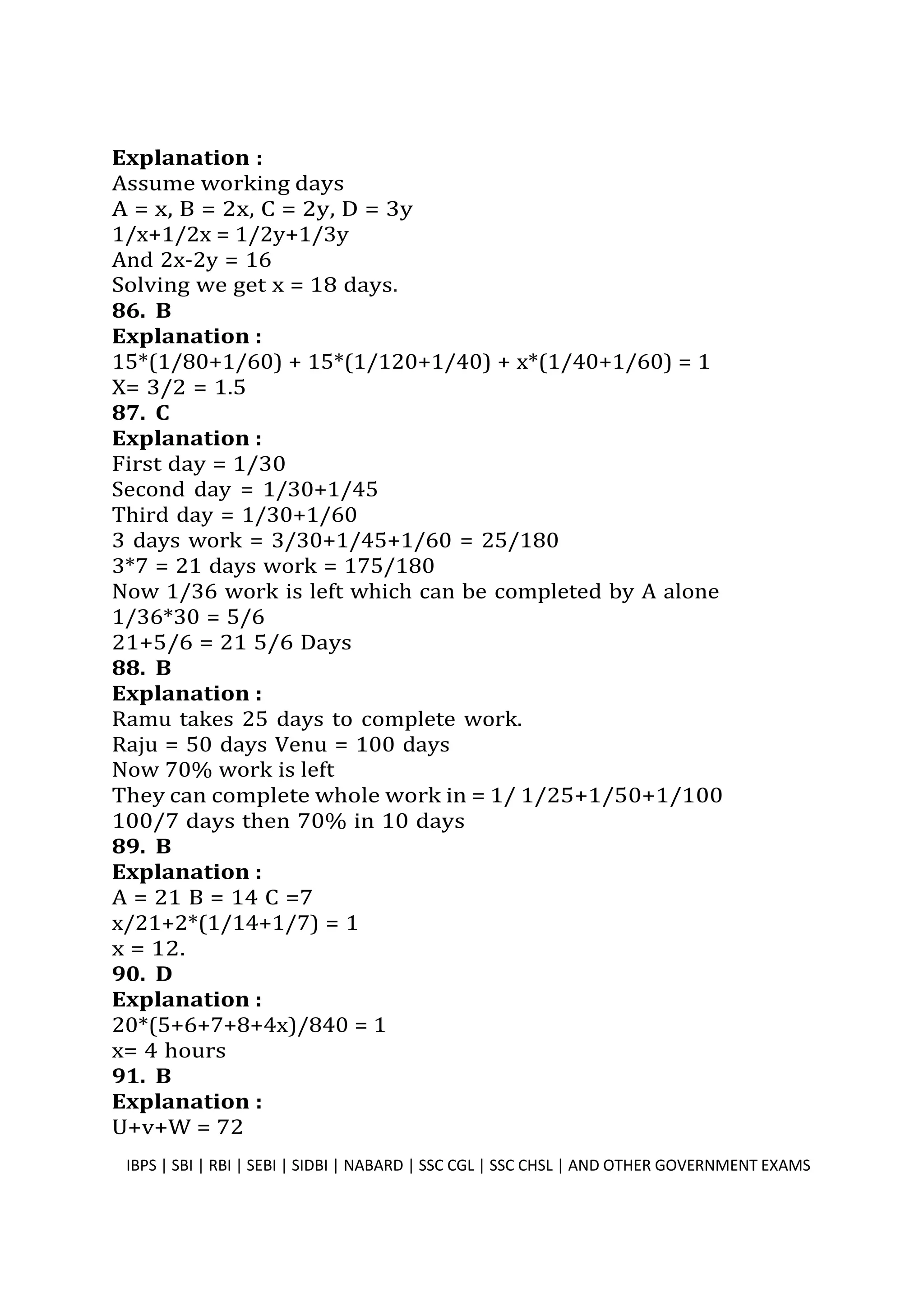 Explanation :
Assume working days
A = x, B = 2x, C = 2y, D = 3y
1/x+1/2x = 1/2y+1/3y
And 2x-2y = 16
Solving we get x = 18 days.
86. B
Explanation :
15*(1/80+1/60) + 15*(1/120+1/40) + x*(1/40+1/60) = 1
X= 3/2 = 1.5
87. C
Explanation :
First day = 1/30
Second day = 1/30+1/45
Third day = 1/30+1/60
3 days work = 3/30+1/45+1/60 = 25/180
3*7 = 21 days work = 175/180
Now 1/36 work is left which can be completed by A alone
1/36*30 = 5/6
21+5/6 = 21 5/6 Days
88. B
Explanation :
Ramu takes 25 days to complete work.
Raju = 50 days Venu = 100 days
Now 70% work is left
They can complete whole work in = 1/ 1/25+1/50+1/100
100/7 days then 70% in 10 days
89. B
Explanation :
A = 21 B = 14 C =7
x/21+2*(1/14+1/7) = 1
x = 12.
90. D
Explanation :
20*(5+6+7+8+4x)/840 = 1
x= 4 hours
91. B
Explanation :
U+v+W = 72
IBPS | SBI | RBI | SEBI | SIDBI | NABARD | SSC CGL | SSC CHSL | AND OTHER GOVERNMENT EXAMS 50
 
