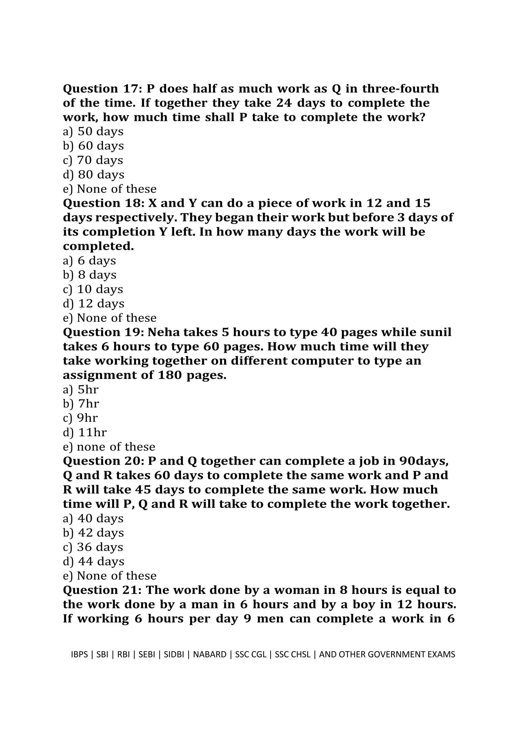 Question 17: P does half as much work as Q in three-fourth
of the time. If together they take 24 days to complete the
work, how much time shall P take to complete the work?
a) 50 days
b) 60 days
c) 70 days
d) 80 days
e) None of these
Question 18: X and Y can do a piece of work in 12 and 15
days respectively. They began their work but before 3 days of
its completion Y left. In how many days the work will be
completed.
a) 6 days
b) 8 days
c) 10 days
d) 12 days
e) None of these
Question 19: Neha takes 5 hours to type 40 pages while sunil
takes 6 hours to type 60 pages. How much time will they
take working together on different computer to type an
assignment of 180 pages.
a) 5hr
b) 7hr
c) 9hr
d) 11hr
e) none of these
Question 20: P and Q together can complete a job in 90days,
Q and R takes 60 days to complete the same work and P and
R will take 45 days to complete the same work. How much
time will P, Q and R will take to complete the work together.
a) 40 days
b) 42 days
c) 36 days
d) 44 days
e) None of these
Question 21: The work done by a woman in 8 hours is equal to
the work done by a man in 6 hours and by a boy in 12 hours.
If working 6 hours per day 9 men can complete a work in 6
IBPS | SBI | RBI | SEBI | SIDBI | NABARD | SSC CGL | SSC CHSL | AND OTHER GOVERNMENT EXAMS 6
 