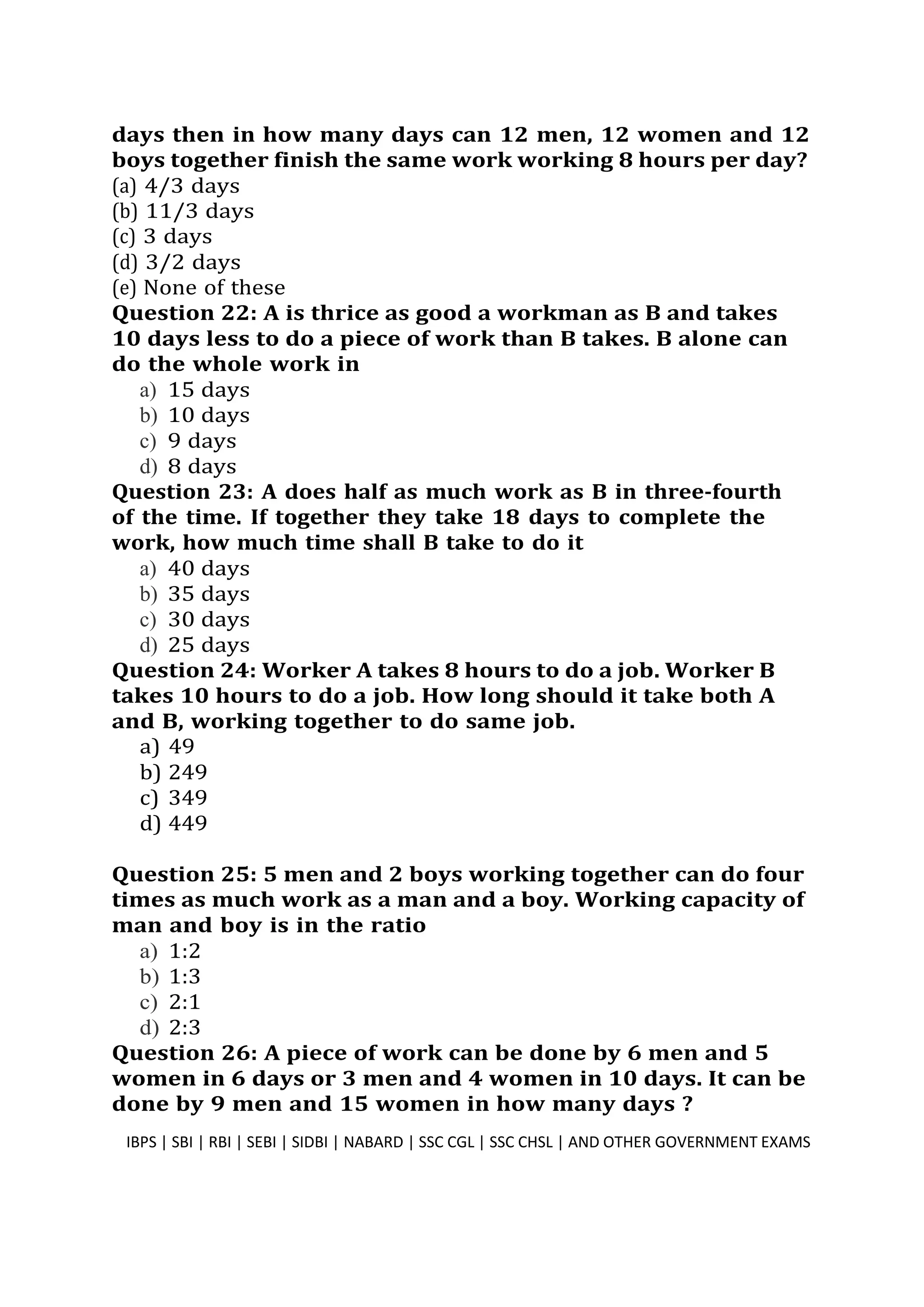 days then in how many days can 12 men, 12 women and 12
boys together finish the same work working 8 hours per day?
(a) 4/3 days
(b) 11/3 days
(c) 3 days
(d) 3/2 days
(e) None of these
Question 22: A is thrice as good a workman as B and takes
10 days less to do a piece of work than B takes. B alone can
do the whole work in
a) 15 days
b) 10 days
c) 9 days
d) 8 days
Question 23: A does half as much work as B in three-fourth
of the time. If together they take 18 days to complete the
work, how much time shall B take to do it
a) 40 days
b) 35 days
c) 30 days
d) 25 days
Question 24: Worker A takes 8 hours to do a job. Worker B
takes 10 hours to do a job. How long should it take both A
and B, working together to do same job.
a) 49
b) 249
c) 349
d) 449
Question 25: 5 men and 2 boys working together can do four
times as much work as a man and a boy. Working capacity of
man and boy is in the ratio
a) 1:2
b) 1:3
c) 2:1
d) 2:3
Question 26: A piece of work can be done by 6 men and 5
women in 6 days or 3 men and 4 women in 10 days. It can be
done by 9 men and 15 women in how many days ?
IBPS | SBI | RBI | SEBI | SIDBI | NABARD | SSC CGL | SSC CHSL | AND OTHER GOVERNMENT EXAMS 7
 
