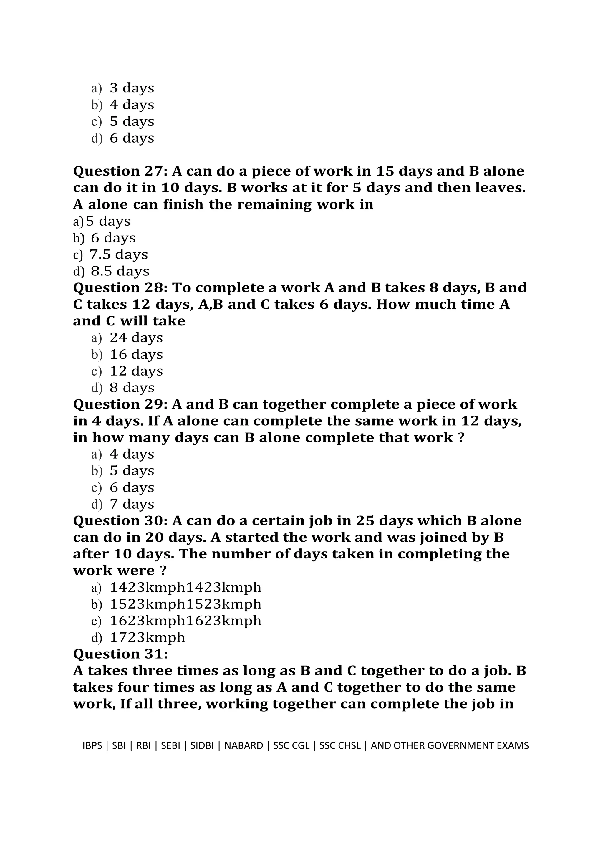 a) 3 days
b) 4 days
c) 5 days
d) 6 days
Question 27: A can do a piece of work in 15 days and B alone
can do it in 10 days. B works at it for 5 days and then leaves.
A alone can finish the remaining work in
a)5 days
b) 6 days
c) 7.5 days
d) 8.5 days
Question 28: To complete a work A and B takes 8 days, B and
C takes 12 days, A,B and C takes 6 days. How much time A
and C will take
a) 24 days
b) 16 days
c) 12 days
d) 8 days
Question 29: A and B can together complete a piece of work
in 4 days. If A alone can complete the same work in 12 days,
in how many days can B alone complete that work ?
a) 4 days
b) 5 days
c) 6 days
d) 7 days
Question 30: A can do a certain job in 25 days which B alone
can do in 20 days. A started the work and was joined by B
after 10 days. The number of days taken in completing the
work were ?
a) 1423kmph1423kmph
b) 1523kmph1523kmph
c) 1623kmph1623kmph
d) 1723kmph
Question 31:
A takes three times as long as B and C together to do a job. B
takes four times as long as A and C together to do the same
work, If all three, working together can complete the job in
IBPS | SBI | RBI | SEBI | SIDBI | NABARD | SSC CGL | SSC CHSL | AND OTHER GOVERNMENT EXAMS 8
 
