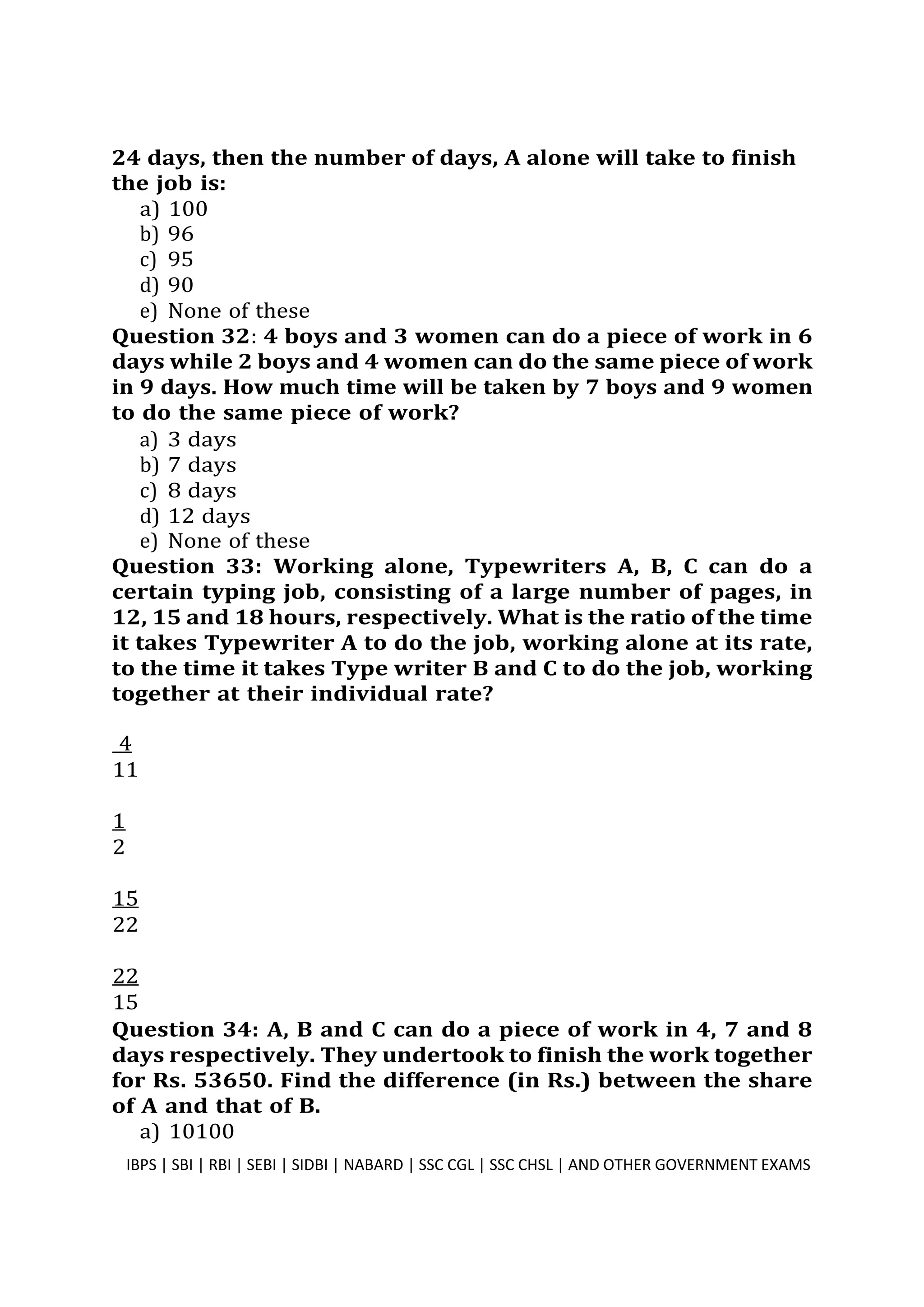 24 days, then the number of days, A alone will take to finish
the job is:
a) 100
b) 96
c) 95
d) 90
e) None of these
Question 32: 4 boys and 3 women can do a piece of work in 6
days while 2 boys and 4 women can do the same piece of work
in 9 days. How much time will be taken by 7 boys and 9 women
to do the same piece of work?
a) 3 days
b) 7 days
c) 8 days
d) 12 days
e) None of these
Question 33: Working alone, Typewriters A, B, C can do a
certain typing job, consisting of a large number of pages, in
12, 15 and 18 hours, respectively. What is the ratio of the time
it takes Typewriter A to do the job, working alone at its rate,
to the time it takes Type writer B and C to do the job, working
together at their individual rate?
4
11
1
2
15
22
22
15
Question 34: A, B and C can do a piece of work in 4, 7 and 8
days respectively. They undertook to finish the work together
for Rs. 53650. Find the difference (in Rs.) between the share
of A and that of B.
a) 10100
IBPS | SBI | RBI | SEBI | SIDBI | NABARD | SSC CGL | SSC CHSL | AND OTHER GOVERNMENT EXAMS 9
 