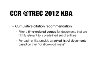 Evaluation methodology
Target entity: Aharon Barak
1328055120'f6462409e60d2748a0adef82fe68b86d
1328057880'79cdee3c9218ec77f6580183cb16e045
1328057280'80fb850c089caa381a796c34e23d9af8
1328056560'450983d117c5a7903a3a27c959cc682a
1328056560'450983d117c5a7903a3a27c959cc682a
1328056260'684e2f8fc90de6ef949946f5061a91e0
1328056560'be417475cca57b6557a7d5db0bbc6959
1328057520'4e92eb721bfbfdfa0b1d9476b1ecb009
1328058660'807e4aaeca58000f6889c31c24712247
1328060040'7a8c209ad36bbb9c946348996f8c616b
1328063280'1ac4b6f3a58004d1596d6e42c4746e21
1328064660'1a0167925256b32d715c1a3a2ee0730c
1328062980'7324a71469556bcd1f3904ba090ab685
PositiveNegative
Aharon_Barak
Aharon_Barak
Aharon_Barak
Aharon_Barak
Aharon_Barak
Aharon_Barak
Aharon_Barak
Aharon_Barak
Aharon_Barak
Aharon_Barak
Aharon_Barak
Aharon_Barak
Aharon_Barak
score
Target entity: Aharon Barak
urlname stream_id
Cutoff
1000
500
500
480
450
430
428
428
380
380
375
315
263
1328055120'f6462409e60d2748a0adef82fe68b86d
1328057880'79cdee3c9218ec77f6580183cb16e045
1328057280'80fb850c089caa381a796c34e23d9af8
1328056560'450983d117c5a7903a3a27c959cc682a
1328056560'450983d117c5a7903a3a27c959cc682a
1328056260'684e2f8fc90de6ef949946f5061a91e0
1328056560'be417475cca57b6557a7d5db0bbc6959
1328057520'4e92eb721bfbfdfa0b1d9476b1ecb009
1328058660'807e4aaeca58000f6889c31c24712247
1328060040'7a8c209ad36bbb9c946348996f8c616b
1328063280'1ac4b6f3a58004d1596d6e42c4746e21
1328064660'1a0167925256b32d715c1a3a2ee0730c
1328062980'7324a71469556bcd1f3904ba090ab685
PositiveNegative
Aharon_Barak
Aharon_Barak
Aharon_Barak
Aharon_Barak
Aharon_Barak
Aharon_Barak
Aharon_Barak
Aharon_Barak
Aharon_Barak
Aharon_Barak
Aharon_Barak
Aharon_Barak
Aharon_Barak
 