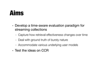 CCR @TREC 2012 KBA
- Cumulative citation recommendation
- Filter a time-ordered corpus for documents that are
highly relevant to a predeﬁned set of entities
- For each entity, provide a ranked list of documents
based on their “citation-worthiness”
Evaluation metrics are set-based
(using a conﬁdence cut-oﬀ)
 
