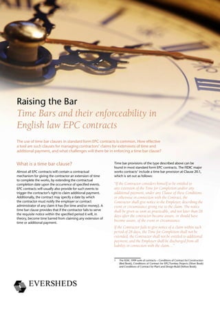 The use of time bar clauses in standard form EPC contracts is common. How effective
a tool are such clauses for managing contractors’ claims for extensions of time and
additional payment, and what challenges will there be in enforcing a time bar clause?
Raising the Bar
Time Bars and their enforceability in
English law EPC contracts
What is a time bar clause?
Almost all EPC contracts will contain a contractual
mechanism for giving the contractor an extension of time
to complete the works, by extending the contractual
completion date upon the occurrence of specified events.
EPC contracts will usually also provide for such events to
trigger the contractor’s right to claim additional payment.
Additionally, the contract may specify a date by which
the contractor must notify the employer or contract
administrator of any claim it has (for time and/or money). A
time bar clause provides that if the contractor fails to serve
the requisite notice within the specified period it will, in
theory, become time barred from claiming any extension of
time or additional payment.
Time bar provisions of the type described above can be
found in most standard form EPC contracts. The FIDIC major
works contracts1
include a time bar provision at Clause 20.1,
which is set out as follows:
“If the Contractor considers himself to be entitled to
any extension of the Time for Completion and/or any
additional payment, under any Clause of these Conditions
or otherwise in connection with the Contract, the
Contractor shall give notice to the Employer, describing the
event or circumstance giving rise to the claim. The notice
shall be given as soon as practicable, and not later than 28
days after the contractor became aware, or should have
become aware, of the event or circumstance.
If the Contractor fails to give notice of a claim within such
period of 28 days, the Time for Completion shall not be
extended, the Contractor shall not be entitled to additional
payment, and the Employer shall be discharged from all
liability in connection with the claim…”
1	 The FIDIC 1999 suite of contracts – Conditions of Contract for Construction
(Red Book), Conditions of Contract for EPC/Turnkey Projects (Silver Book)
and Conditions of Contract for Plant and Design-Build (Yellow Book).
 