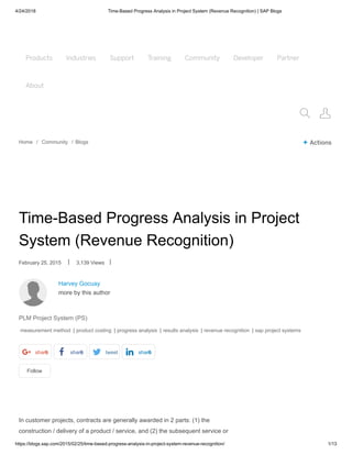4/24/2018 Time-Based Progress Analysis in Project System (Revenue Recognition) | SAP Blogs
https://blogs.sap.com/2015/02/25/time-based-progress-analysis-in-project-system-revenue-recognition/ 1/13
Products Industries Support Training Community Developer Partner
About
Products Industries Support Training Community Developer Partner
About
 
Home / Community / Blogs + Actions
Harvey Gocuay
more by this author
Follow
Time-Based Progress Analysis in Project
System (Revenue Recognition)
February 25, 2015 | 3,139 Views |
PLM Project System (PS)
measurement method | product costing | progress analysis | results analysis | revenue recognition | sap project systems
share0 share0 tweet share0
In customer projects, contracts are generally awarded in 2 parts: (1) the
construction / delivery of a product / service, and (2) the subsequent service or
 