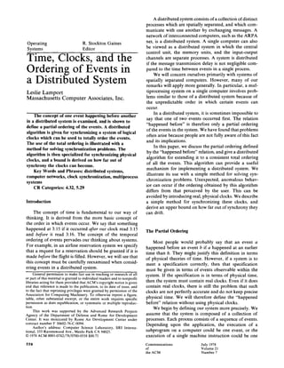 Operating R. Stockton Gaines
Systems Editor
Time, Clocks, and the
Ordering of Events in
a Distributed System
Leslie Lamport
Massachusetts Computer Associates, Inc.
The concept of one event happening before another
in a distributed system is examined, and is shown to
define a partial ordering of the events. A distributed
algorithm is given for synchronizing a system of logical
clocks which can be used to totally order the events.
The use of the total ordering is illustrated with a
method for solving synchronization problems. The
algorithm is then specialized for synchronizing physical
clocks, and a bound is derived on how far out of
synchrony the clocks can become.
Key Words and Phrases: distributed systems,
computer networks, clock synchronization, multiprocess
systems
CR Categories: 4.32, 5.29
Introduction
The concept of time is fundamental to our way of
thinking. It is derived from the more basic concept of
the order in which events occur. We say that something
happened at 3:15 if it occurred after our clock read 3:15
and before it read 3:16. The concept of the temporal
ordering of events pervades our thinking about systems.
For example, in an airline reservation system we specify
that a request for a reservation should be granted if it is
made before the flight is filled. However, we will see that
this concept must be carefully reexamined when consid-
ering events in a distributed system.
General permission to make fair use in teaching or research of all
or part of this material is granted to individual readers and to nonprofit
libraries acting for them provided that ACM's copyright notice is given
and that reference is made to the publication, to its date of issue, and
to the fact that reprinting privileges were granted by permission of the
Association for Computing Machinery. To otherwise reprint a figure,
table, other substantial excerpt, or the entire work requires specific
permission as does republication, or systematic or multiple reproduc-
tion.
This work was supported by the Advanced Research Projects
Agency of the Department of Defense and Rome Air Development
Center. It was monitored by Rome Air Development Center under
contract number F 30602-76-C-0094.
Author's address: Computer Science Laboratory, SRI Interna-
tional, 333 Ravenswood Ave., Menlo Park CA 94025.
© 1978 ACM 0001-0782/78/0700-0558 $00.75
558
A distributed system consists of a collection of distinct
processes which are spatially separated, and which com-
municate with one another by exchanging messages. A
network of interconnected computers, such as the ARPA
net, is a distributed system. A single computer can also
be viewed as a distributed system in which the central
control unit, the memory units, and the input-output
channels are separate processes. A system is distributed
if the message transmission delay is not negligible com-
pared to the time between events in a single process.
We will concern ourselves primarily with systems of
spatially separated computers. However, many of our
remarks will apply more generally. In particular, a mul-
tiprocessing system on a single computer involves prob-
lems similar to those of a distributed system because of
the unpredictable order in which certain events can
occur.
In a distributed system, it is sometimes impossible to
say that one of two events occurred first. The relation
"happened before" is therefore only a partial ordering
of the events in the system. We have found that problems
often arise because people are not fully aware of this fact
and its implications.
In this paper, we discuss the partial ordering defined
by the "happened before" relation, and give a distributed
algorithm for extending it to a consistent total ordering
of all the events. This algorithm can provide a useful
mechanism for implementing a distributed system. We
illustrate its use with a simple method for solving syn-
chronization problems. Unexpected, anomalous behav-
ior can occur if the ordering obtained by this algorithm
differs from that perceived by the user. This can be
avoided by introducing real, physical clocks. We describe
a simple method for synchronizing these clocks, and
derive an upper bound on how far out of synchrony they
can drift.
The Partial Ordering
Most people would probably say that an event a
happened before an event b if a happened at an earlier
time than b. They might justify this definition in terms
of physical theories of time. However, if a system is to
meet a specification correctly, then that specification
must be given in terms of events observable within the
system. If the specification is in terms of physical time,
then the system must contain real clocks. Even if it does
contain real clocks, there is still the problem that such
clocks are not perfectly accurate and do not keep precise
physical time. We will therefore define the "happened
before" relation without using physical clocks.
We begin by defining our system more precisely. We
assume that the system is composed of a collection of
processes. Each process consists of a sequence of events.
Depending upon the application, the execution of a
subprogram on a computer could be one event, or the
execution of a single machine instruction could be one
Communications July 1978
of Volume 21
the ACM Number 7
 