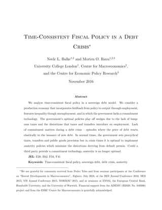 Time-Consistent Fiscal Policy in a Debt
Crisis∗
Neele L. Balke1,2
and Morten O. Ravn1,2,3
University College London1
, Centre for Macroeconomics2
,
and the Centre for Economic Policy Research3
November 2016
Abstract
We analyze time-consistent ﬁscal policy in a sovereign debt model. We consider a
production economy that incorporates feedback from policy to output through employment,
features inequality though unemployment, and in which the government lacks a commitment
technology. The government’s optimal policies play oﬀ wedges due to the lack of lump-
sum taxes and the distortions that taxes and transfers introduce on employment. Lack
of commitment matters during a debt crisis – episodes where the price of debt reacts
elastically to the issuance of new debt. In normal times, the government sets procyclical
taxes, transfers and public goods provision but in crisis times it is optimal to implement
austerity policies which minimize the distortions deriving from default premia. Could a
third party provide a commitment technology, austerity is no longer optimal.
JEL: E20, E62, F34, F41
Keywords: Time-consistent ﬁscal policy, sovereign debt, debt crisis, austerity
∗
We are grateful for comments received from Pedro Teles and from seminar participants at the Conference
on “Recent Developments in Macroeconomics”, Alghero, July 2016, at the RES Annual Conference 2016, SED
2015, VfS Annual Conference 2015, NORMAC 2015, and at seminars at ENSAi, the European Central Bank,
Humboldt University, and the University of Warwick. Financial support from the ADEMU (H2020, No. 649396)
project and from the ESRC Centre for Macroeconomics is gratefully acknowledged.
 