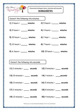 “Please log in to www.letsshareknowledge.com for more worksheets"
1
1) 3 hours = minutes 2) 5 hours = minutes
3) 9 hours = minutes 4) 2 hours = minutes
5) 10 hours = minutes 6) 1 hour = minutes
7) 12 hours = minutes 8) 7 hours = minutes
9) 6 hours = minutes 10) 15 hours = minutes
11) 3 minutes = seconds 12) 9 minutes = seconds
13) 10 minutes = seconds 14) 1 minute = seconds
15) 11 minutes = seconds 16) 5 minutes = seconds
17) 2 minutes = seconds 18) 8 minutes = seconds
19) 13 minutes = seconds 20) 4 minutes = seconds
Conversion between hours, minutes and seconds
WORKSHEET#1
Convert the following into minutes.
Convert the following into seconds.
 