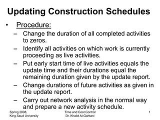 Updating Construction Schedules
•       Procedure:
      – Change the duration of all completed activities
        to zeros.
      – Identify all activities on which work is currently
        proceeding as live activities.
      – Put early start time of live activities equals the
        update time and their durations equal the
        remaining duration given by the update report.
      – Change durations of future activities as given in
        the update report.
      – Carry out network analysis in the normal way
        and prepare a new activity schedule.
    Spring 2008,           Time and Cost Control        1
    King Saud University    Dr. Khalid Al-Gahtani
 