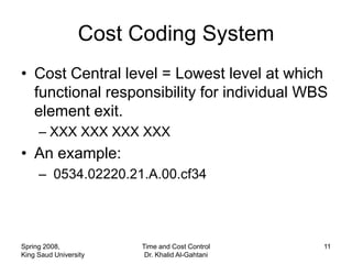 Cost Coding System
• Cost Central level = Lowest level at which
  functional responsibility for individual WBS
  element exit.
     – XXX XXX XXX XXX
• An example:
     – 0534.02220.21.A.00.cf34




Spring 2008,           Time and Cost Control    11
King Saud University    Dr. Khalid Al-Gahtani
 