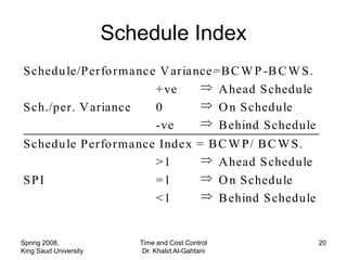 Schedule Index
S chedu le/P erfo rma nc e V aria nce =B C W P -B C W S .
                          +ve          A head S chedule
S ch./per. V ariance      0            O n S chedule
                          -ve          B ehind S chedule
S chedu le P erfo rma nce Inde x = B C W P / B C W S .
                         >1          A head S chedule
SPI                      =1          O n S chedule
                         <1          B ehind S chedule


Spring 2008,              Time and Cost Control             20
King Saud University       Dr. Khalid Al-Gahtani
 