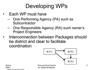 Developing WPs
•       Each WP must have
      – One Performing Agency (PA) such as
        Subcontractor
      – One Responsible Agency (RA) such owner’s
        Project Engineers
•       Interconnection between Packages should
        be district and clear to facilitate
        coordination
                                W P1           W P2


                                               W P3
    Spring            Time and Cost Control           9
    2008,              Dr. Khalid Al-Gahtani
 