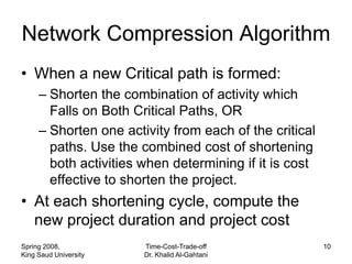 Network Compression Algorithm
• When a new Critical path is formed:
     – Shorten the combination of activity which
       Falls on Both Critical Paths, OR
     – Shorten one activity from each of the critical
       paths. Use the combined cost of shortening
       both activities when determining if it is cost
       effective to shorten the project.
• At each shortening cycle, compute the
  new project duration and project cost
Spring 2008,           Time-Cost-Trade-off              10
King Saud University   Dr. Khalid Al-Gahtani
 