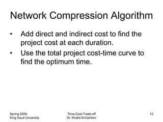 Network Compression Algorithm
•      Add direct and indirect cost to find the
       project cost at each duration.
•      Use the total project cost-time curve to
       find the optimum time.




Spring 2008,           Time-Cost-Trade-off        12
King Saud University   Dr. Khalid Al-Gahtani
 