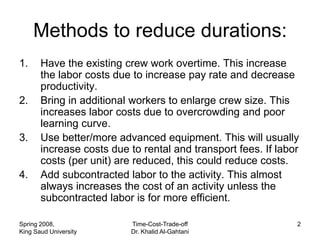 Methods to reduce durations:
1.     Have the existing crew work overtime. This increase
       the labor costs due to increase pay rate and decrease
       productivity.
2.     Bring in additional workers to enlarge crew size. This
       increases labor costs due to overcrowding and poor
       learning curve.
3.     Use better/more advanced equipment. This will usually
       increase costs due to rental and transport fees. If labor
       costs (per unit) are reduced, this could reduce costs.
4.     Add subcontracted labor to the activity. This almost
       always increases the cost of an activity unless the
       subcontracted labor is for more efficient.

Spring 2008,              Time-Cost-Trade-off                  2
King Saud University      Dr. Khalid Al-Gahtani
 