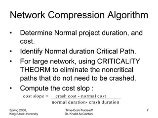 Network Compression Algorithm
•      Determine Normal project duration, and
       cost.
•      Identify Normal duration Critical Path.
•      For large network, using CRITICALITY
       THEORM to eliminate the noncritical
       paths that do not need to be crashed.
•      Compute the cost slop :
         co st slo pe =     crash co st - no rmal co st
                          no rmal duratio n- crash duratio n
Spring 2008,                    Time-Cost-Trade-off            7
King Saud University            Dr. Khalid Al-Gahtani
 