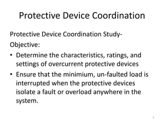 Protective Device Coordination
Protective Device Coordination Study-
Objective:
• Determine the characteristics, ratings, and
settings of overcurrent protective devices
• Ensure that the minimium, un-faulted load is
interrupted when the protective devices
isolate a fault or overload anywhere in the
system.
3
 