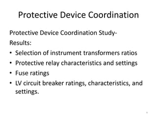 Protective Device Coordination
Protective Device Coordination Study-
Results:
• Selection of instrument transformers ratios
• Protective relay characteristics and settings
• Fuse ratings
• LV circuit breaker ratings, characteristics, and
settings.
4
 