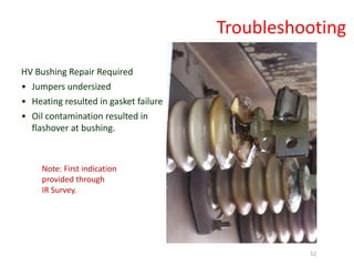 Note: First indication
provided through
IR Survey.
HV Bushing Repair Required
• Jumpers undersized
• Heating resulted in gasket failure
• Oil contamination resulted in
flashover at bushing.
Troubleshooting
52
 