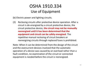 OSHA 1910.334
Use of Equipment
(b) Electric power and lighting circuits.
(2) Reclosing circuits after protective device operation. After a
circuit is de-energized by a circuit protective device, the
circuit protective device, the circuit may not be manually
reenergized until it has been determined that the
equipment and circuit can be safely energized. The
repetitive manual reclosing of circuit breakers or
reenergizing circuits through replaced fuses is prohibited.
Note: When it can be determined from the design of the circuit
and the overcurrent devices involved that the automatic
operation of a device was caused by an overload rather than a
fault condition, no examination of the circuit or connected
equipment is needed before the circuit is reenergized.
64
 