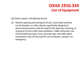 (b) Electric power and lighting circuits.
(1) Routine opening and closing of circuits. Load rated switches,
circuit breakers, or other devices specifically designed as
disconnecting means shall be used for the opening, reversing, or
closing of circuits under load conditions. Cable connectors not
of the load break type, fuses, terminal lugs, and cable splice
connections may not be used for such purposes, except in an
emergency.
OSHA 1910.334
Use of Equipment
7
 