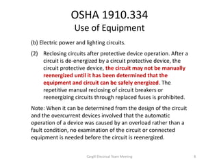 OSHA 1910.334
Use of Equipment
(b) Electric power and lighting circuits.
(2) Reclosing circuits after protective device operation. After a
circuit is de-energized by a circuit protective device, the
circuit protective device, the circuit may not be manually
reenergized until it has been determined that the
equipment and circuit can be safely energized. The
repetitive manual reclosing of circuit breakers or
reenergizing circuits through replaced fuses is prohibited.
Note: When it can be determined from the design of the circuit
and the overcurrent devices involved that the automatic
operation of a device was caused by an overload rather than a
fault condition, no examination of the circuit or connected
equipment is needed before the circuit is reenergized.
8Cargill Electrical Team Meeting
 