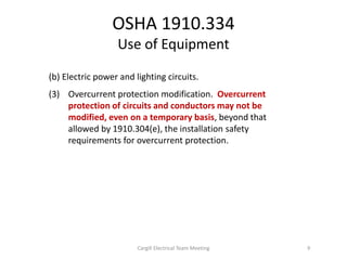 (b) Electric power and lighting circuits.
(3) Overcurrent protection modification. Overcurrent
protection of circuits and conductors may not be
modified, even on a temporary basis, beyond that
allowed by 1910.304(e), the installation safety
requirements for overcurrent protection.
OSHA 1910.334
Use of Equipment
9Cargill Electrical Team Meeting
 