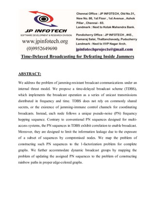 Time-Delayed Broadcasting for Defeating Inside Jammers
ABSTRACT:
We address the problem of jamming-resistant broadcast communications under an
internal threat model. We propose a time-delayed broadcast scheme (TDBS),
which implements the broadcast operation as a series of unicast transmissions
distributed in frequency and time. TDBS does not rely on commonly shared
secrets, or the existence of jamming-immune control channels for coordinating
broadcasts. Instead, each node follows a unique pseudo-noise (PN) frequency
hopping sequence. Contrary to conventional PN sequences designed for multi-
access systems, the PN sequences in TDBS exhibit correlation to enable broadcast.
Moreover, they are designed to limit the information leakage due to the exposure
of a subset of sequences by compromised nodes. We map the problem of
constructing such PN sequences to the 1-factorization problem for complete
graphs. We further accommodate dynamic broadcast groups by mapping the
problem of updating the assigned PN sequences to the problem of constructing
rainbow paths in proper edge-colored graphs.
 