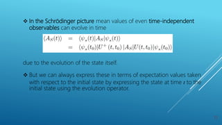  In the Schrödinger picture mean values of even time-independent
observables can evolve in time
due to the evolution of the state itself.
 But we can always express these in terms of expectation values taken
with respect to the initial state by expressing the state at time t to the
initial state using the evolution operator.
11
 
