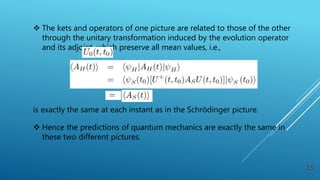  The kets and operators of one picture are related to those of the other
through the unitary transformation induced by the evolution operator
and its adjoint, which preserve all mean values, i.e.,
is exactly the same at each instant as in the Schrödinger picture.
 Hence the predictions of quantum mechanics are exactly the same in
these two different pictures.
13
 