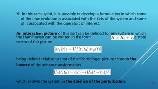  In this same spirit, it is possible to develop a formulation in which some
of the time evolution is associated with the kets of the system and some
of it associated with the operators of interest.
An interaction picture of this sort can be defined for any system in which
the Hamiltonian can be written in the form with the state
vector of this picture
being defined relative to that of the Schrödinger picture through the
inverse of the unitary transformation
which evolves the system in the absence of the perturbation. 14
 