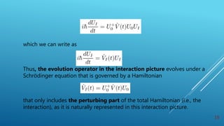 which we can write as
Thus, the evolution operator in the interaction picture evolves under a
Schrödinger equation that is governed by a Hamiltonian
that only includes the perturbing part of the total Hamiltonian (i.e., the
interaction), as it is naturally represented in this interaction picture.
19
 