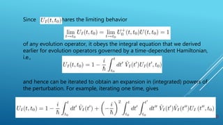Since s hares the limiting behavior
of any evolution operator, it obeys the integral equation that we derived
earlier for evolution operators governed by a time-dependent Hamiltonian,
i.e.,
and hence can be iterated to obtain an expansion in (integrated) powers of
the perturbation. For example, iterating one time, gives
20
 