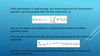 If the perturbation is small enough, this formal expansion for the evolution
operator can be truncated after the first order term, i.e.,
and as such allows us to address in a perturbative sense the problem
originally posed.
Thus we can substitute this into our previous expression for the transition
amplitude
and for m ≠ n the part associated with the identity operator vanishes and
we obtain the result . . .
21
 