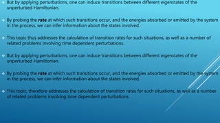  But by applying perturbations, one can induce transitions between different eigenstates of the
unperturbed Hamiltonian.
 By probing the rate at which such transitions occur, and the energies absorbed or emitted by the system
in the process, we can infer information about the states involved.
 This topic thus addresses the calculation of transition rates for such situations, as well as a number of
related problems involving time dependent perturbations.
 But by applying perturbations, one can induce transitions between different eigenstates of the
unperturbed Hamiltonian.
 By probing the rate at which such transitions occur, and the energies absorbed or emitted by the system
in the process, we can infer information about the states involved.
 This topic, therefore addresses the calculation of transition rates for such situations, as well as a number
of related problems involving time dependent perturbations.
 