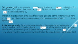 Our general goal: is to calculate the amplitude (or probability) to find
the system in a given final state at time t if it was known to be in a state
at some initial time t₀.
Implicit in this statement is the idea that we are going to let the system evolve from
until time t and then make a measurement of some observable of which is an
eigenstate.
A little less generally, if the system was initially in the unperturbed eigenstate of
H₀ at t₀, we wish to find the amplitude that it will be left in (or will be found
have made a transition to) the unperturbed eigenstate at time
t > t₀, where now the measurement will be that of the unperturbed Hamiltonian itself.
5
 