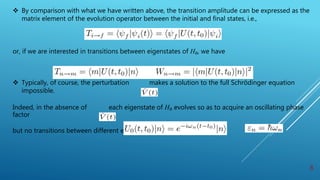  By comparison with what we have written above, the transition amplitude can be expressed as the
matrix element of the evolution operator between the initial and final states, i.e.,
or, if we are interested in transitions between eigenstates of H₀, we have
 Typically, of course, the perturbation makes a solution to the full Schrödinger equation
impossible.
Indeed, in the absence of each eigenstate of H₀ evolves so as to acquire an oscillating phase
factor
but no transitions between different eigenstates occur.
8
 