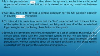  It is the perturbation that allows the system to evolve into a mixture of
unperturbed states, an evolution that is viewed as inducing transitions between
them.
 Our goal, then, is to develop a general expansion for the full evolution operator
in powers of the perturbation.
 To this end, it is useful to observe that the "fast" unperturbed part of the evolution
of the system is not of any real interest, involving as it does all of the unperturbed
Eigen energies and oscillating phase factors of the system.
 It would be convenient, therefore, to transform to a set of variables that evolve, in a
certain sense, along with the unperturbed system, so that we can focus on the
relatively slow part of the evolution induced by the weak externally applied
perturbation, without worrying about all the rapid oscillation of the phase factors
associated with the part of the evolution arising from H₀.
9
 