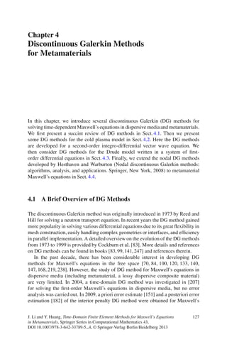 Chapter 4
Discontinuous Galerkin Methods
for Metamaterials




In this chapter, we introduce several discontinuous Galerkin (DG) methods for
solving time-dependent Maxwell’s equations in dispersive media and metamaterials.
We ﬁrst present a succint review of DG methods in Sect. 4.1. Then we present
some DG methods for the cold plasma model in Sect. 4.2. Here the DG methods
are developed for a second-order integro-differential vector wave equation. We
then consider DG methods for the Drude model written in a system of ﬁrst-
order differential equations in Sect. 4.3. Finally, we extend the nodal DG methods
developed by Hesthaven and Warburton (Nodal discontinuous Galerkin methods:
algorithms, analysis, and applications. Springer, New York, 2008) to metamaterial
Maxwell’s equations in Sect. 4.4.



4.1 A Brief Overview of DG Methods

The discontinuous Galerkin method was originally introduced in 1973 by Reed and
Hill for solving a neutron transport equation. In recent years the DG method gained
more popularity in solving various differential equations due to its great ﬂexibility in
mesh construction, easily handling complex geometries or interfaces, and efﬁciency
in parallel implementation. A detailed overview on the evolution of the DG methods
from 1973 to 1999 is provided by Cockburn et al. [83]. More details and references
on DG methods can be found in books [83, 99, 141, 247] and references therein.
   In the past decade, there has been considerable interest in developing DG
methods for Maxwell’s equations in the free space [70, 84, 100, 120, 133, 140,
147, 168, 219, 238]. However, the study of DG method for Maxwell’s equations in
dispersive media (including metamaterial, a lossy dispersive composite material)
are very limited. In 2004, a time-domain DG method was investigated in [207]
for solving the ﬁrst-order Maxwell’s equations in dispersive media, but no error
analysis was carried out. In 2009, a priori error estimate [151] and a posteriori error
estimation [182] of the interior penalty DG method were obtained for Maxwell’s


J. Li and Y. Huang, Time-Domain Finite Element Methods for Maxwell’s Equations      127
in Metamaterials, Springer Series in Computational Mathematics 43,
DOI 10.1007/978-3-642-33789-5 4, © Springer-Verlag Berlin Heidelberg 2013
 
